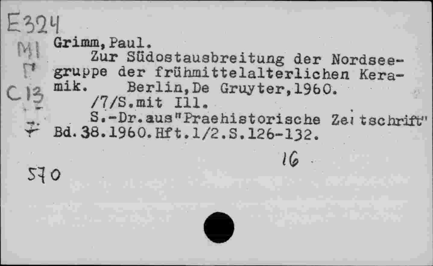 ﻿£524
Grimm,Paul.
’ ; Zur Südostausbreitung der Nordseegruppe der frühmittelalterlichen Kera-C 12k miic*	Berlin,De Gruyter, I960.
/7/S.mit Ill.
■ S.-Dr.aus"Praehistorische Zeitschrift" 'Г Bd.38.I960.Hft.1/2.S.126-132.